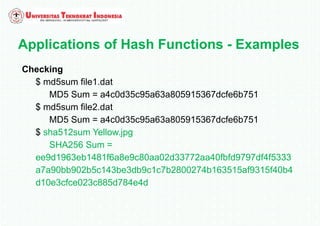 Applications of Hash Functions - Examples
Checking
$ md5sum file1.dat
MD5 Sum = a4c0d35c95a63a805915367dcfe6b751
$ md5sum file2.dat
MD5 Sum = a4c0d35c95a63a805915367dcfe6b751
$ sha512sum Yellow.jpg
SHA256 Sum =
ee9d1963eb1481f6a8e9c80aa02d33772aa40fbfd9797df4f5333
a7a90bb902b5c143be3db9c1c7b2800274b163515af9315f40b4
d10e3cfce023c885d784e4d
 