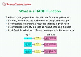What is a HASH Function
The ideal cryptographic hash function has four main properties:
 it is easy to compute the hash value for any given message
 it is infeasible to generate a message that has a given hash
 it is infeasible to modify a message without changing the hash
 it is infeasible to find two different messages with the same hash.
 