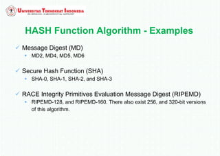 HASH Function Algorithm - Examples
 Message Digest (MD)
 MD2, MD4, MD5, MD6
 Secure Hash Function (SHA)
 SHA-0, SHA-1, SHA-2, and SHA-3
 RACE Integrity Primitives Evaluation Message Digest (RIPEMD)
 RIPEMD-128, and RIPEMD-160. There also exist 256, and 320-bit versions
of this algorithm.
 