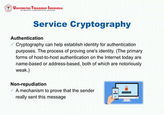 Service Cryptography
Authentication
 Cryptography can help establish identity for authentication
purposes. The process of proving one's identity. (The primary
forms of host-to-host authentication on the Internet today are
name-based or address-based, both of which are notoriously
weak.)
Non-repudiation
 A mechanism to prove that the sender
really sent this message
 