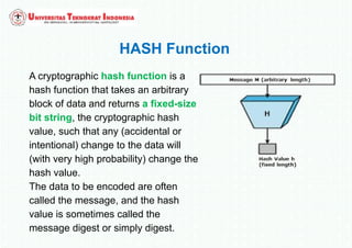 HASH Function
A cryptographic hash function is a
hash function that takes an arbitrary
block of data and returns a fixed-size
bit string, the cryptographic hash
value, such that any (accidental or
intentional) change to the data will
(with very high probability) change the
hash value.
The data to be encoded are often
called the message, and the hash
value is sometimes called the
message digest or simply digest.
 
