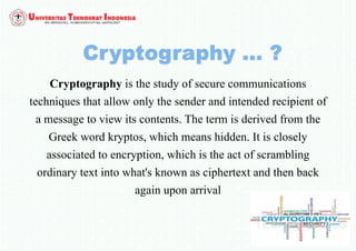 Cryptography is the study of secure communications
techniques that allow only the sender and intended recipient of
a message to view its contents. The term is derived from the
Greek word kryptos, which means hidden. It is closely
associated to encryption, which is the act of scrambling
ordinary text into what's known as ciphertext and then back
again upon arrival
 