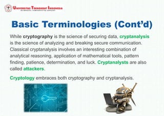 Basic Terminologies (Cont’d)
While cryptography is the science of securing data, cryptanalysis
is the science of analyzing and breaking secure communication.
Classical cryptanalysis involves an interesting combination of
analytical reasoning, application of mathematical tools, pattern
finding, patience, determination, and luck. Cryptanalysts are also
called attackers.
Cryptology embraces both cryptography and cryptanalysis.
 