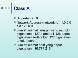 Class A
Bit pertama : 0
 Network Address (network-id): 1.0.0.0
s.d 126.0.0.0
 Jumlah alamat jaringan yang mungkin
digunakan : 127 alamat (1-126 dapat
digunakan sedangkan 127 digunakan
untuk reserve)
 Jumlah alamat host yang dapat
digunakan : 16.777.216


 