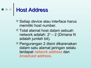 Host Address
Setiap device atau interface harus
memiliki host number.
 Total alamat host dalam sebuah
network adalah: 2N – 2 (Dimana N
adalah jumlah bit).
 Pengurangan 2 disini dikarenakan
dalam satu alamat jaringan selalu
terdapat network address dan
broadcast address.


 