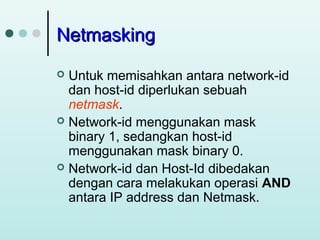 Netmasking
Untuk memisahkan antara network-id
dan host-id diperlukan sebuah
netmask.
 Network-id menggunakan mask
binary 1, sedangkan host-id
menggunakan mask binary 0.
 Network-id dan Host-Id dibedakan
dengan cara melakukan operasi AND
antara IP address dan Netmask.


 