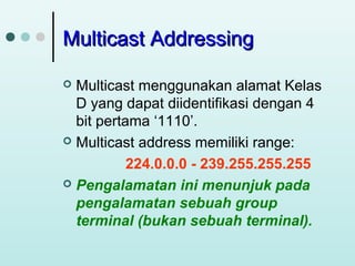 Multicast Addressing
Multicast menggunakan alamat Kelas
D yang dapat diidentifikasi dengan 4
bit pertama ‘1110’.
 Multicast address memiliki range:
224.0.0.0 - 239.255.255.255
 Pengalamatan ini menunjuk pada
pengalamatan sebuah group
terminal (bukan sebuah terminal).


 
