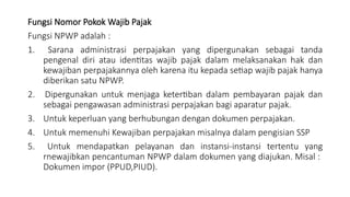 Fungsi Nomor Pokok Wajib Pajak
Fungsi NPWP adalah :
1. Sarana administrasi perpajakan yang dipergunakan sebagai tanda
pengenal diri atau identitas wajib pajak dalam melaksanakan hak dan
kewajiban perpajakannya oleh karena itu kepada setiap wajib pajak hanya
diberikan satu NPWP.
2. Dipergunakan untuk menjaga ketertiban dalam pembayaran pajak dan
sebagai pengawasan administrasi perpajakan bagi aparatur pajak.
3. Untuk keperluan yang berhubungan dengan dokumen perpajakan.
4. Untuk memenuhi Kewajiban perpajakan misalnya dalam pengisian SSP
5. Untuk mendapatkan pelayanan dan instansi-instansi tertentu yang
rnewajibkan pencantuman NPWP dalam dokumen yang diajukan. Misal :
Dokumen impor (PPUD,PIUD).
 