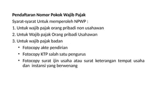 Pendaftaran Nomor Pokok Wajib Pajak
Syarat-syarat Untuk memperoleh NPWP :
1. Untuk wajib pajak orang pribadi non usahawan
2. Untuk Wajib pajak Orang pribadi Usahawan
3. Untuk wajib pajak badan
• Fotocopy akte pendirian
• Fotocopy KTP salah satu pengurus
• Fotocopy surat ijin usaha atau surat keterangan tempat usaha
dan instansi yang berwenang
 