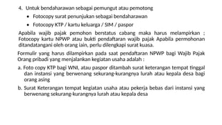 4. Untuk bendaharawan sebagai pemungut atau pemotong
• Fotocopy surat penunjukan sebagai bendaharawan
• Fotocopy KTP / kartu keluarga / SIM / paspor
Apabila wajib pajak pemohon berstatus cabang maka harus melampirkan ;
Fotocopy kartu NPWP atau bukti pendaftaran wajib pajak Apabila permohonan
ditandatangani oleh orang iain, perlu dilengkapi surat kuasa.
Formulir yang harus dilampirkan pada saat pendaftaran NPWP bagi Wajib Pajak
Orang pribadi yang menjalankan kegiatan usaha adalah :
a. Foto copy KTP bagi WNI, atau paspor ditambah surat keterangan tempat tinggal
dan instansi yang berwenang sekurang-kurangnya lurah atau kepala desa bagi
orang asing
b. Surat Keterangan tempat kegiatan usaha atau pekerja bebas dari instansi yang
berwenang sekurang-kurangnya lurah atau kepala desa
 