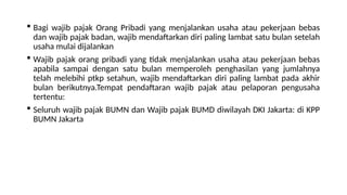  Bagi wajib pajak Orang Pribadi yang menjalankan usaha atau pekerjaan bebas
dan wajib pajak badan, wajib mendaftarkan diri paling lambat satu bulan setelah
usaha mulai dijalankan
 Wajib pajak orang pribadi yang tidak menjalankan usaha atau pekerjaan bebas
apabila sampai dengan satu bulan memperoleh penghasilan yang jumlahnya
telah melebihi ptkp setahun, wajib mendaftarkan diri paling lambat pada akhir
bulan berikutnya.Tempat pendaftaran wajib pajak atau pelaporan pengusaha
tertentu:
 Seluruh wajib pajak BUMN dan Wajib pajak BUMD diwilayah DKI Jakarta: di KPP
BUMN Jakarta
 