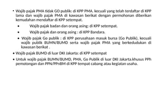 • Wajib pajak PMA tidak GO publik: di KPP PMA. kecuali yang telah terdaftar di KPP
lama dan wajib pajak PMA di kawasan berikat dengan permohonan diberikan
kemudahan mendaftar di KPP setempat.
• Wajib pajak badan dan orang asing: di KPP setempat.
• Wajib pajak dan orang asing : di KPP Bandara.
• Wajib pajak Go publik : di KPP perusahaan masuk bursa (Go Publik), kecuali
wajib publik BUMN/BUMD serta wajib pajak PMA yang berkedudukan di
kawasan berikat .
• Wajib pajak BUMD di luar DKI Jakarta: di KPP setempat
• Untuk wajib pajak BUMN/BUMD, PMA, Go Publik di luar DKI Jakarta.khusus PPh
pemotongan dan PPN/PPnBM di KPP tempat cabang atau kegiatan usaha.
 