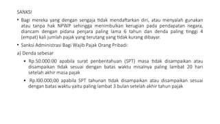 SANKSI
• Bagi mereka yang dengan sengaja tidak mendaftarkan diri, atau menyalah gunakan
atau tanpa hak NPWP sehingga menimbulkan kerugian pada pendapatan negara,
diancam dengan pidana penjara paling lama 6 tahun dan denda paling tinggi 4
(empat) kali jumlah pajak yang terutang yang tidak kurang dibayar.
• Sanksi Administrasi Bagi Wajib Pajak Orang Pribadi:
a) Denda sebesar
• Rp.50.000.00 apabila surat penberitahuan (SPT) masa tidak disampaikan atau
disampaikan tidak sesuai dengan batas waktu misalnya paling lambat 20 hari
setelah akhir masa pajak
• Rp.l00.000,00 apabila SPT tahunan tidak disampaikan atau disampaikan sesuai
dengan batas waktu yaitu paling lambat 3 bulan setelah akhir tahun pajak
 