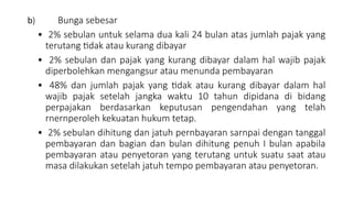 b) Bunga sebesar
• 2% sebulan untuk selama dua kali 24 bulan atas jumlah pajak yang
terutang tidak atau kurang dibayar
• 2% sebulan dan pajak yang kurang dibayar dalam hal wajib pajak
diperbolehkan mengangsur atau menunda pembayaran
• 48% dan jumlah pajak yang tidak atau kurang dibayar dalam hal
wajib pajak setelah jangka waktu 10 tahun dipidana di bidang
perpajakan berdasarkan keputusan pengendahan yang telah
rnernperoleh kekuatan hukum tetap.
• 2% sebulan dihitung dan jatuh pernbayaran sarnpai dengan tanggal
pembayaran dan bagian dan bulan dihitung penuh I bulan apabila
pembayaran atau penyetoran yang terutang untuk suatu saat atau
masa dilakukan setelah jatuh tempo pembayaran atau penyetoran.
 