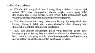 c) Kenaikan, sebesar:
• 50% dan PPh yang tidak atau kurang dibayar dalam 1 tahun pajak
akibat SPT tidak disampaikan dalam jangka waktu yang telah
ditentukan dan setelab ditegur secara tertulis tidak disampaikan pada
waktunya sebagaimana ditentukan dalam surat teguran.
• 100% dan jumlah PPh yang tidak atau kurang dipotong tidak atau
kurang, dipungut, tidak atau kurang disetorkan dan dipotong atau
dipungut tetapi tidak atau kurang disetorkan
• 100% dan jumlah kekurangan pajak yang terutang dalam surat
ketetapan pajak kurang bayar tambahan dalam hal ditemukan data
baru dan atau data yang semula belum terungkap dan wajib pajak yang
menyebabkan penambahan jumlah pajak yang terutang
 