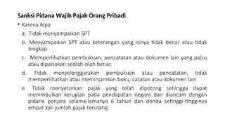 Sanksi Pidana Wajib Pajak Orang Pribadi
• Karena Alpa
a. Tidak menyampaikan SPT
b. Menyampaikan SPT atau keterangan yang isinya tidak benar atau tidak
lengkap
c. Memperlihatkan pembukuan, pencatatan atau dokumen lain yang palsu
atau dipalsukan seolah-olah benar.
d. Tidak menyelenggarakan pembukuan atau pencatatan, tidak
memperlihatkan atau meminjamkan buku, catatan atau dokumen lain
e. Tidak rnenyetorkan pajak yang telah dipotong sehingga dapat
menimbulkan kerugian pada pendapatan negara dan diancam dengan
pidana penjara selama-lamanya 6 tahun dan denda setinggi-tingginya
empat kali jumlah pajak terutang.
 