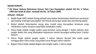 DASAR HUKUM
 UU Dasar Hukum Ketentuan Umum Tata Cara Perpajakan adalah UU No. 6 Tahun
1983 dan telah di ubah menjadi UU No. 16 Tahun 2000.
ISTILAH - ISTILAH
1. Wajib Pajak (WP) adalah Orang pribadi atau badan berdasarkan ketentuan peraturan
perundang-undangan perpajakan (termasuk pemungut pajak atau pemotong pajak).
2. Badan adalah Sekumpulan orang atau modal yang merupakan kesatuan yang
melakukan usaha maupun yang tidak melakukan usaha.
3. Masa Pajak adalah Jangka waktu yang lamanya sama dengan 1 bulan takwim atau
jangka waktu lain yang ditetapkan keputusan mentri keuangan paling lama 3 bulan
takwim.
4. Tahun Pajak adalah jangka waktu 1 tahun takwim kecuali bila wajib pajak
menggunakan tahun buku yang tidak sama dengan tahun takwim.
5. Bagian Tahun Pajak adalah Bagian dari jangka waktu 1 tahun pajak
 