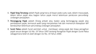 6. Pajak Yang Terutang adalah Pajak yang harus di bayar pada suatu saat, dalam masa pajak,
dalam tahun pajak atau bagian tahun pajak merut ketentuan peraturan perundang-
undangan perpajakan.
7. Penanggung Pajak adalah Orang prbadi atau badan yang bertanggung jawab atas
pembayaran pajak, termasuk wakil yang menjalankan hak dan memenuhi kewajiban WP
berdasarkan ketentuan perundang-undangan perpajakan.
8. Surat Paksa adalah Surat perintah untuk membayar utang pajak dan biaya penagihan
pajak sesuai dengan UU No. 19 Tahun 1997 tentang Penagihan Pajak dengan Surat Paksa
sebagaimana telah di ubah dengan UU No. 19 Tahun 2000.
 