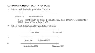 LATIHAN CARA MENENTUKAN TAHUN PAJAK
1. Tahun Pajak Sama dengan Tahun Takwim
Januari 2007 31 Desember 2007
Artinya : Pembukuan di mulai 1 Januari 2007 dan berakhir 31 Desember
2007, disebut Tahun Pajak 2007
2. Tahun Pajak Tidak Sama Dengan Tahun Takwim
1 Juni 2006 31 mei 2007
3.
1 Maret 2005 28 februari 2006
4.
30 September 2004 31 Agustus 2005
 