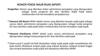 NOMOR POKOK WAJIB PAJAK (NPWP)
Pengertian: Nomor yang diberikan dalam administrasi perpajakan yang dipergunakan
sebagai tanda pengenal diri atau identitas Wajib Pajak dalam
melaksanakan hak dan kewajiban perpajakannya.
 Menurut Siti Resmi NPWP adalah nomor yang diberikan kepada wajib pajak sebagai
sarana dalam administrasi perpajakan yang dipergunakan sebagai tanda pengenai
diri atau identitas wajib pajak dalam melaksanakan hal dan kewajiban wajib pajak.
 Menurut Mardiasmo NPWP adalah suatu sarana administrasii perpajakan yang
dipergunakan sebagai tanda pengenal diri atau identitas wajib pajak
 Dalam pasal 2 ayat(l) UU KUP disebutkan setiap wajib pajak wajib mendaftarkan diri
pada kantor Direktorat Jendral pajak yang wilayah kerjanya meliputi tempat tinggal
atau tempat kedudukan wajib pajak dan kepadanya diberikan NPWP.
 