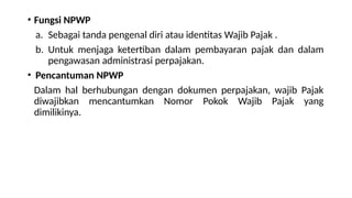 • Fungsi NPWP
a. Sebagai tanda pengenal diri atau identitas Wajib Pajak .
b. Untuk menjaga ketertiban dalam pembayaran pajak dan dalam
pengawasan administrasi perpajakan.
• Pencantuman NPWP
Dalam hal berhubungan dengan dokumen perpajakan, wajib Pajak
diwajibkan mencantumkan Nomor Pokok Wajib Pajak yang
dimilikinya.
 
