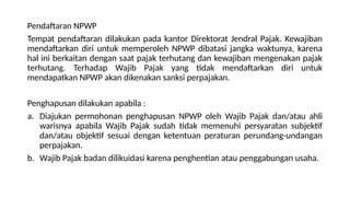 Pendaftaran NPWP
Tempat pendaftaran dilakukan pada kantor Direktorat Jendral Pajak. Kewajiban
mendaftarkan diri untuk memperoleh NPWP dibatasi jangka waktunya, karena
hal ini berkaitan dengan saat pajak terhutang dan kewajiban mengenakan pajak
terhutang. Terhadap Wajib Pajak yang tidak mendaftarkan diri untuk
mendapatkan NPWP akan dikenakan sanksi perpajakan.
Penghapusan dilakukan apabila :
a. Diajukan permohonan penghapusan NPWP oleh Wajib Pajak dan/atau ahli
warisnya apabila Wajib Pajak sudah tidak memenuhi persyaratan subjektif
dan/atau objektif sesuai dengan ketentuan peraturan perundang-undangan
perpajakan.
b. Wajib Pajak badan dilikuidasi karena penghentian atau penggabungan usaha.
 