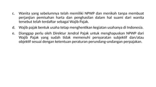 c. Wanita yang sebelumnya telah memiliki NPWP dan menikah tanpa membuat
perjanjian pemisahan harta dan penghasilan dalam hal suami dari wanita
tersebut telah terdaftar sebagai Wajib Pajak.
d. Wajib pajak bentuk usaha tetap menghentikan kegiatan usahanya di Indonesia.
e. Dianggap perlu oleh Direktur Jendral Pajak untuk menghapuskan NPWP dari
Wajib Pajak yang sudah tidak memenuhi persyaratan subjektif dan/atau
objektif sesuai dengan ketentuan peraturan perundang-undangan perpajakan.
 