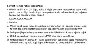 Format Nomor Pokok Wajib Pajak
• NPWP terdiri dan 15 digit, Yaitu 9 digit pertama merupakan kode wajib
pajak dan 6 digit berikutnya merupakan kode administrasi perpajakan.
Formatnya adalah sebagai berikut :
XX.XXX.XXX.X.XXX.XXX
• Catatan :
a. Wajib pajak yang tidak diwajibkan mendaftarkan diri apabila memerlukan
NPWP, dapat mendaftarkan diri dan kepadanya akan diberikan NPWP.
b. Setiap wajib pajak hanya mempunyai satu NPWP untuk semua jenis pajak
c. Untuk perusahaan perseorangan NPWP atas nama pemiliknya
d. Untuk badan (Misainya PT) yang baru berdiri sebaiknya tetap mempunyai
NPWP karena apabila rugi dapat dikompensasi dengan tahun berikutnya.
 