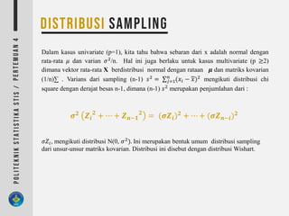 Dalam kasus univariate (p=1), kita tahu bahwa sebaran dari x adalah normal dengan
rata-rata 𝜇 dan varian 𝜎2
/n. Hal ini juga berlaku untuk kasus multivariate (p ≥2)
dimana vektor rata-rata X berdistribusi normal dengan rataan 𝝁 dan matriks kovarian
(1/n)∑ . Varians dari sampling (n-1) 𝑠2
= ∑ 𝑗=1
𝑛
(𝑥𝑖 − 𝑥)2
mengikuti distribusi chi
square dengan derajat besas n-1, dimana (n-1) 𝑠2
merupakan penjumlahan dari :
𝝈 𝟐 𝒁𝒊
𝟐
+ ⋯ + 𝒁 𝒏−𝟏
𝟐
= (𝝈𝒁𝒊) 𝟐 + ⋯ + (𝝈𝒁 𝒏−𝒊) 𝟐
𝜎𝑍𝑖, mengikuti distribusi N(0, 𝜎2
). Ini merupakan bentuk umum distribusi sampling
dari unsur-unsur matriks kovarian. Distribusi ini disebut dengan distribusi Wishart.
 