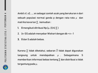 Ambil x1, x2, ..., xn sebagai contoh acak yang berukuran n dari
sebuah populasi normal ganda p dengan rata-rata 𝜇 dan
matriks kovarian ∑ , kemudian :
1. X mengikuti ditribusi Np (𝜇, (1/n) ∑ )
2. (n-1)S adalah menyebar Wishart dengan db = n – 1
3. X dan S adalah bebas.
Karena ∑ tidak diketahui, sebaran 𝑋 tidak dapat digunakan
langsung untuk mendapatkan 𝜇 . Sebagaimana S
memberikan informasi bebas tentang ∑ dan distribusi s tidak
tergantung pada 𝜇.
 