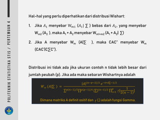 Hal-hal yang perlu diperhatikan dari distribusi Wishart:
1. Jika 𝐴1 menyebar W 𝑚1 (𝐴1| ∑ ) bebas dari 𝐴2, yang menyebar
Wm2 (A2 ), maka A1 + A2 menyebar Wm1+m2 (A1 + A2| ∑)
2. Jika A menyebar Wm (A|∑ ), maka CAC‟ menyebar Wm
(CAC’|C∑C‟).
Distribusi ini tidak ada jika ukuran contoh n tidak lebih besar dari
jumlah peubah (p). Jika ada maka sebaran Wishartnya adalah
𝑊 𝑚 (𝐴|∑ ) =
𝐴 (𝑛−𝑝−2)/2
𝑒−𝑡𝑟𝐴∑−1/2
∑ 𝑝(𝑛−1)/2∏ 𝑝(𝑝−1)/4 |∑|(𝑛−1)/2 ∏𝑖=1
𝑝
┌[
1
2 𝑛 − 1
]
Dimana matriks A definit ositif dan ┌ (.) adalah fungsi Gamma.
 