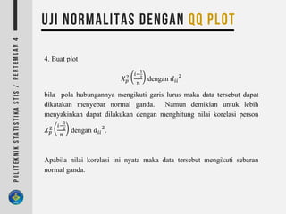 4. Buat plot
𝑋 𝑝
2
𝑖−
1
2
𝑛
dengan 𝑑𝑖𝑖
2
bila pola hubungannya mengikuti garis lurus maka data tersebut dapat
dikatakan menyebar normal ganda. Namun demikian untuk lebih
menyakinkan dapat dilakukan dengan menghitung nilai korelasi person
𝑋 𝑝
2
𝑖−
1
2
𝑛
dengan 𝑑𝑖𝑖
2
.
Apabila nilai korelasi ini nyata maka data tersebut mengikuti sebaran
normal ganda.
 