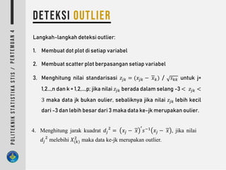 Langkah-langkah deteksi outlier:
1. Membuat dot plot di setiap variabel
2. Membuat scatter plot berpasangan setiap variabel
3. Menghitung nilai standarisasi 𝑧𝑗𝑘 = (𝑥𝑗𝑘 − 𝑥 𝑘) / 𝑠 𝑘𝑘 untuk j=
1,2…,n dan k = 1,2,…,p; jika nilai 𝑧𝑗𝑘 berada dalam selang -3 < 𝑧𝑗𝑘 <
3 maka data jk bukan oulier, sebaliknya jika nilai 𝑧𝑗𝑘 lebih kecil
dari -3 dan lebih besar dari 3 maka data ke-jk merupakan oulier.
4. Menghitung jarak kuadrat 𝑑𝑗
2
= 𝑥𝑗 − 𝑥
′
𝑠−1
𝑥𝑗 − 𝑥 , jika nilai
𝑑𝑗
2
melebihi 𝑋(𝑘)
2
maka data ke-jk merupakan outlier.
 