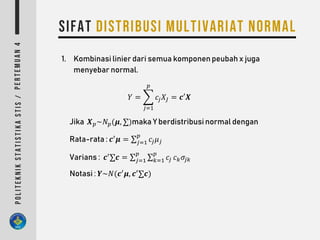 1. Kombinasi linier dari semua komponen peubah x juga
menyebar normal.
𝑌 =
𝑗=1
𝑝
𝑐𝑗 𝑋𝐽 = 𝒄′𝑿
Jika 𝑿 𝑝~𝑁 𝑝(𝝁, ∑)maka Y berdistribusi normal dengan
Rata-rata : 𝒄′
𝝁 = ∑ 𝑗=1
𝑝
𝑐𝑗 𝜇 𝑗
Varians : 𝒄′
∑𝒄 = ∑ 𝑗=1
𝑝
∑ 𝑘=1
𝑝
𝑐𝑗 𝑐 𝑘 𝜎𝑗𝑘
Notasi : 𝒀~𝑁(𝒄′
𝝁, 𝒄′
∑𝒄)
 