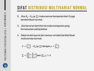 2. Jika 𝑿 𝑝~𝑁 𝑝(𝝁, ∑) maka semua komponen dari X juga
berdistribusi normal.
3. Jika kovarian bernilai nol maka komponen yang
bersesuaian saling bebas
4. Sebaran bersyarat dari semua variabel berdistribusi
multivariate normal:
𝑋 =
𝑥1
𝑥2
~𝑁 𝑝(𝝁, ∑) dengan 𝜇 =
𝑥1
𝑥2
,
∑ =
∑11
∑21
∑12
∑22
dan ∑22 > 0
 