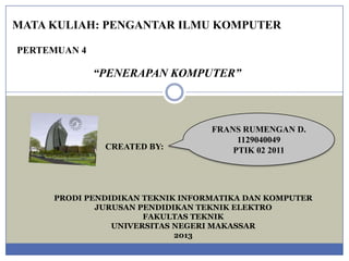 MATA KULIAH: PENGANTAR ILMU KOMPUTER
PERTEMUAN 4

“PENERAPAN KOMPUTER”

CREATED BY:

FRANS RUMENGAN D.
1129040049
PTIK 02 2011

PRODI PENDIDIKAN TEKNIK INFORMATIKA DAN KOMPUTER
JURUSAN PENDIDIKAN TEKNIK ELEKTRO
FAKULTAS TEKNIK
UNIVERSITAS NEGERI MAKASSAR
2013

 