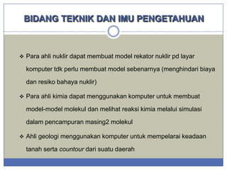 BIDANG TEKNIK DAN IMU PENGETAHUAN

 Para ahli nuklir dapat membuat model rekator nuklir pd layar

komputer tdk perlu membuat model sebenarnya (menghindari biaya

dan resiko bahaya nuklir)
 Para ahli kimia dapat menggunakan komputer untuk membuat

model-model molekul dan melihat reaksi kimia melalui simulasi

dalam pencampuran masing2 molekul
 Ahli geologi menggunakan komputer untuk mempelarai keadaan

tanah serta countour dari suatu daerah

 