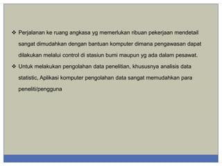 Perjalanan ke ruang angkasa yg memerlukan ribuan pekerjaan mendetail
sangat dimudahkan dengan bantuan komputer dimana pengawasan dapat
dilakukan melalui control di stasiun bumi maupun yg ada dalam pesawat.
 Untuk melakukan pengolahan data penelitian, khususnya analisis data
statistic, Aplikasi komputer pengolahan data sangat memudahkan para
peneliti/pengguna

 