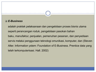  E-Business

adalah praktek pelaksanaan dan pengelolaan proses bisnis utama
seperti perancangan roduk, pengelolaan pasokan bahan
baku, manufaktur, penjualan, pemenuhan pesanan, dan penyediaan

servis melalui penggunaan teknologi omunikasi, komputer, dan (Steven
Alter. Information ystem: Foundation of E-Business. Prentice data yang
telah terkomputerisasi. Hall. 2002)

 
