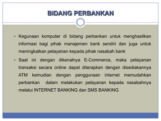 BIDANG PERBANKAN

 Kegunaan komputer di bidang perbankan untuk menghasilkan

informasi bagi pihak manajemen bank sendiri dan juga untuk

meningkatkan pelayanan kepada pihak nasabah bank
 Saat

ini dengan dikenalnya E-Commerce, maka pelayanan

transaksi secara online dapat diterapkan dengan disediakannya
ATM kemudian dengan penggunaan internet memudahkan
perbankan

dalam melakukan pelayanan kepada nasabahnya

melalui INTERNET BANKING dan SMS BANKING

 