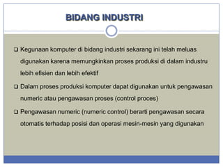BIDANG INDUSTRI

 Kegunaan komputer di bidang industri sekarang ini telah meluas

digunakan karena memungkinkan proses produksi di dalam industru
lebih efisien dan lebih efektif
 Dalam proses produksi komputer dapat digunakan untuk pengawasan

numeric atau pengawasan proses (control proces)
 Pengawasan numeric (numeric control) berarti pengawasan secara

otomatis terhadap posisi dan operasi mesin-mesin yang digunakan

 
