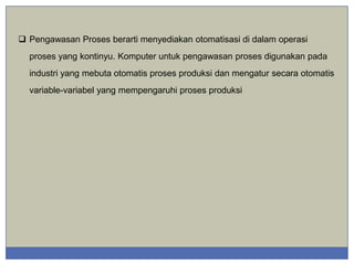  Pengawasan Proses berarti menyediakan otomatisasi di dalam operasi
proses yang kontinyu. Komputer untuk pengawasan proses digunakan pada
industri yang mebuta otomatis proses produksi dan mengatur secara otomatis
variable-variabel yang mempengaruhi proses produksi

 