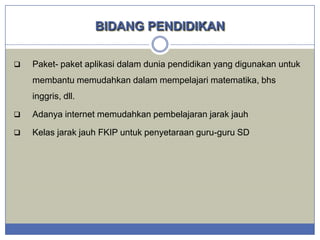 BIDANG PENDIDIKAN


Paket- paket aplikasi dalam dunia pendidikan yang digunakan untuk
membantu memudahkan dalam mempelajari matematika, bhs
inggris, dll.



Adanya internet memudahkan pembelajaran jarak jauh



Kelas jarak jauh FKIP untuk penyetaraan guru-guru SD

 