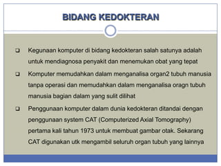 BIDANG KEDOKTERAN



Kegunaan komputer di bidang kedokteran salah satunya adalah
untuk mendiagnosa penyakit dan menemukan obat yang tepat



Komputer memudahkan dalam menganalisa organ2 tubuh manusia
tanpa operasi dan memudahkan dalam menganalisa oragn tubuh
manusia bagian dalam yang sulit dilihat



Penggunaan komputer dalam dunia kedokteran ditandai dengan
penggunaan system CAT (Computerized Axial Tomography)
pertama kali tahun 1973 untuk membuat gambar otak. Sekarang
CAT digunakan utk mengambil seluruh organ tubuh yang lainnya

 