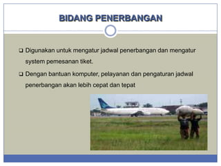 BIDANG PENERBANGAN

 Digunakan untuk mengatur jadwal penerbangan dan mengatur

system pemesanan tiket.
 Dengan bantuan komputer, pelayanan dan pengaturan jadwal

penerbangan akan lebih cepat dan tepat

 