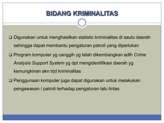 BIDANG KRIMINALITAS

 Digunakan untuk menghasilkan statistic kriminalitas di sautu daerah

sehingga dapat membantu pengaturan patroli yang diperlukan
 Program komputer yg canggih yg telah dikembangkan adlh Crime

Analysis Support System yg dpt mengidentifikasi daerah yg
kemungkinan akn trjd kriminalitas
 Penggunaan komputer juga dapat digunakan untuk melakukan

pengawasan / patroli terhadap pengaturan lalu lintas

 