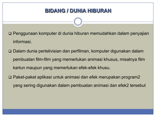 BIDANG / DUNIA HIBURAN

 Penggunaan komputer di dunia hiburan memudahkan dalam penyajian

informasi.
 Dalam dunia pertelivisian dan perfilman, komputer digunakan dalam

pembuatan film-film yang memerlukan animasi khusus, misalnya film
kartun maupun yang memerlukan efek-efek khusu.
 Paket-paket aplikasi untuk animasi dan efek merupakan program2

yang sering digunakan dalam pembuatan animasi dan efek2 tersebut

 