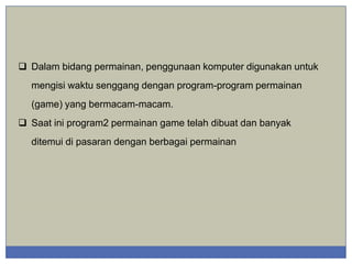  Dalam bidang permainan, penggunaan komputer digunakan untuk
mengisi waktu senggang dengan program-program permainan
(game) yang bermacam-macam.
 Saat ini program2 permainan game telah dibuat dan banyak
ditemui di pasaran dengan berbagai permainan

 