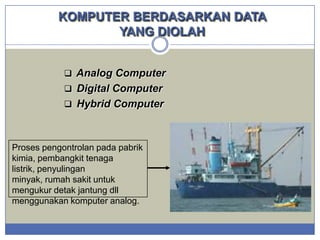 KOMPUTER BERDASARKAN DATA
YANG DIOLAH
 Analog Computer
 Digital Computer
 Hybrid Computer

Proses pengontrolan pada pabrik
kimia, pembangkit tenaga
listrik, penyulingan
minyak, rumah sakit untuk
mengukur detak jantung dll
menggunakan komputer analog.

 