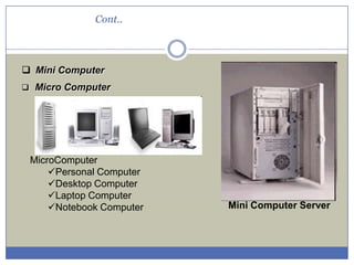 Cont..

 Mini Computer
 Micro Computer

MicroComputer
Personal Computer
Desktop Computer
Laptop Computer
Notebook Computer

Mini Computer Server

 